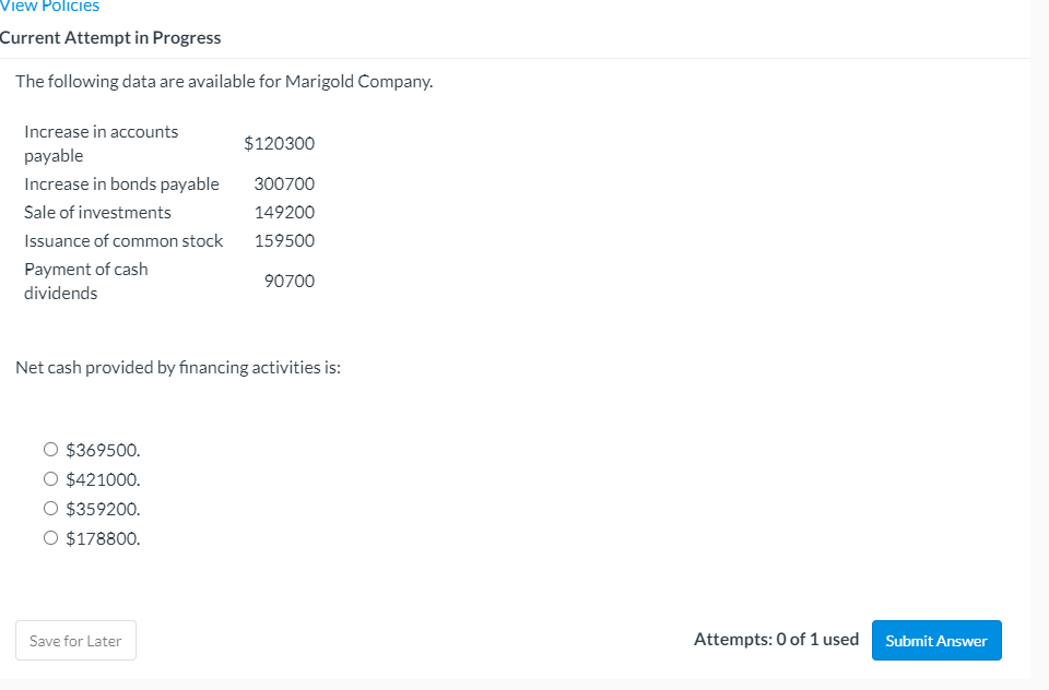 View Policies
Current Attempt in Progress
The following data are available for Marigold Company.
Increase in accounts
$120300
payable
Increase in bonds payable
300700
Sale of investments
149200
Issuance of common stock
159500
Payment of cash
90700
dividends
Net cash provided by financing activities is:
O $369500.
O $421000.
O $359200.
O $178800.
Save for Later
Attempts: 0 of 1 used
Submit Answer
