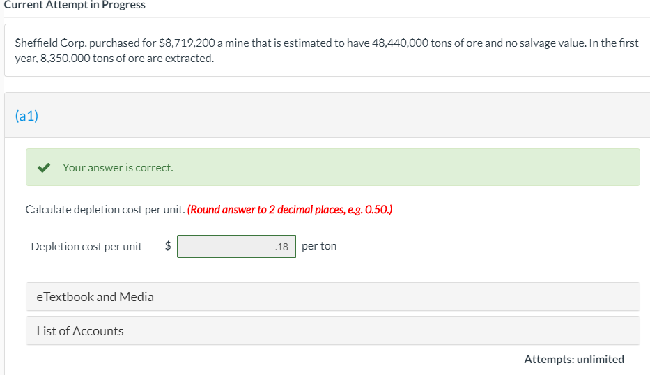 Current Attempt in Progress
Sheffield Corp. purchased for $8,719,200 a mine that is estimated to have 48,440,000 tons of ore and no salvage value. In the first
year, 8,350,000 tons of ore are extracted.
(a1)
Your answer is correct.
Calculate depletion cost per unit. (Round answer to 2 decimal places, e.g. 0.50.)
Depletion cost per unit
.18 per ton
eTextbook and Media
List of Accounts
Attempts: unlimited

