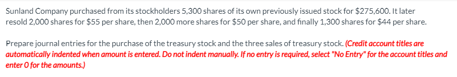 Sunland Company purchased from its stockholders 5,300 shares of its own previously issued stock for $275,600. It later
resold 2,000 shares for $55 per share, then 2,000 more shares for $50 per share, and finally 1,300 shares for $44 per share.
Prepare journal entries for the purchase of the treasury stock and the three sales of treasury stock. (Credit account titles are
automatically indented when amount is entered. Do not indent manually. If no entry is required, select "No Entry" for the account titles and
enter O for the amounts.)
