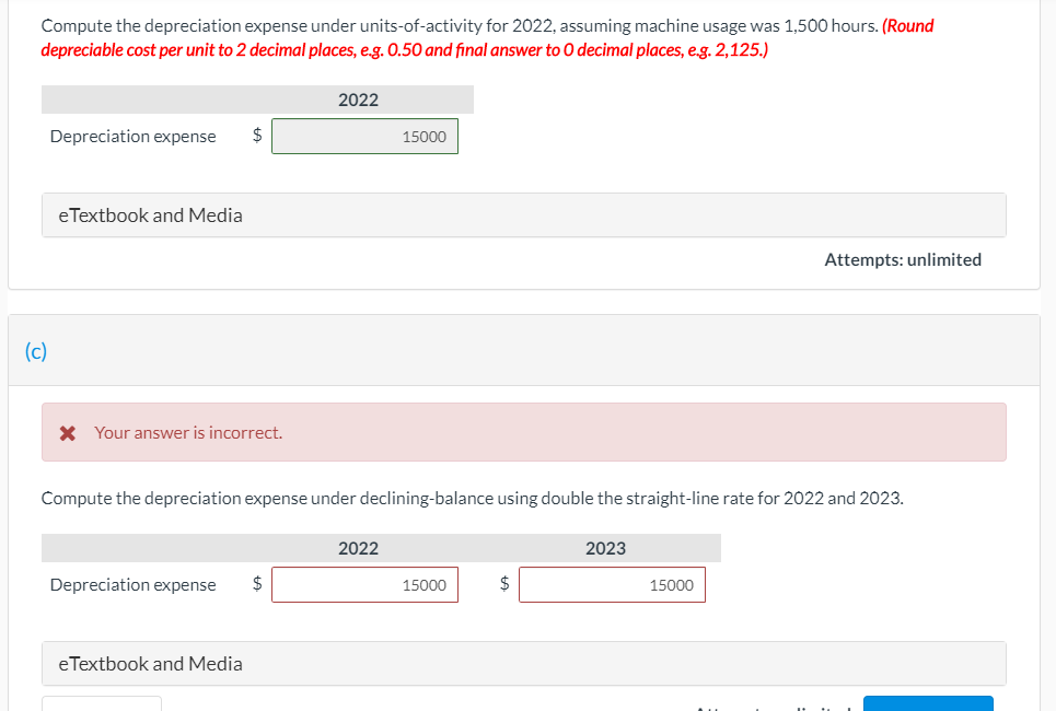 Compute the depreciation expense under units-of-activity for 2022, assuming machine usage was 1,500 hours. (Round
depreciable cost per unit to 2 decimal places, e.g. O.50 and final answer to O decimal places, e.g. 2,125.)
2022
Depreciation expense
2$
15000
eTextbook and Media
Attempts: unlimited
(c)
X Your answer is incorrect.
Compute the depreciation expense under declining-balance using double the straight-line rate for 2022 and 2023.
2022
2023
Depreciation expense
$
15000
$
15000
eTextbook and Media
