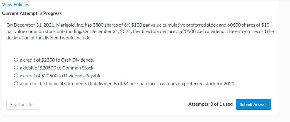 View Policies
Current Attempt in Progress
On December 31, 2021, Marigold, Inc. has 3800 shares of 6% $100 par value cumulative preferred stock and 60600 shares of $10
par value common stock outstanding. On December 31, 2021, the directors declare a $20500 cash dividend. The entry to record the
declaration of the dividend would include:
O a credit of $2300 to Cash Dividends.
O a debit of $20500 to Common Stock.
O a credit of $20500 to Dividends Payable.
O a note in the financial statements that dividends of $4 per share are in arrears on preferred stock for 2021.
Save for Later
Attempts: 0 of 1 used
Submit Answer
