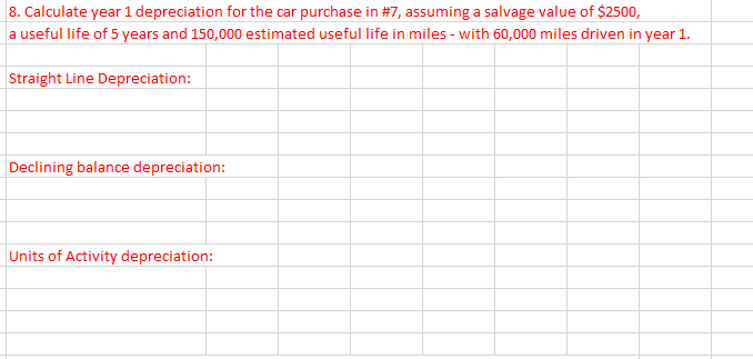 8. Calculate year 1 depreciation for the car purchase in #7, assuming a salvage value of $2500,
a useful life of 5 years and 150,000 estimated useful life in miles - with 60,000 miles driven in year 1.
Straight Line Depreciation:
Declining balance depreciation:
Units of Activity depreciation:
