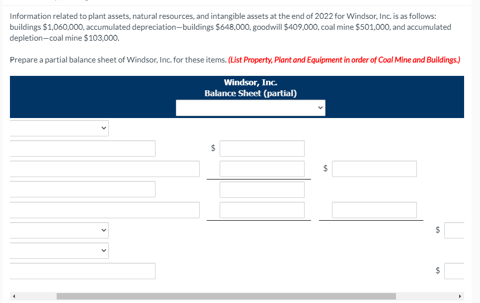 Information related to plant assets, natural resources, and intangible assets at the end of 2022 for Windsor, Inc. is as follows:
buildings $1,060,000, accumulated depreciation-buildings $648,000, goodwill $409,000, coal mine $501,000, and accumulated
depletion-coal mine $103,000.
Prepare a partial balance sheet of Windsor, Inc. for these items. (List Property, Plant and Equipment in order of Coal Mine and Buildings.)
Windsor, Inc.
Balance Sheet (partial)
$
$
$
