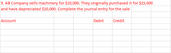 9. AB Company sells machinery for $10,000. They originally purchased it for $15,000
and have depreciated $10,000. Complete the journal entry for the sale
Account
Debit
Credit
