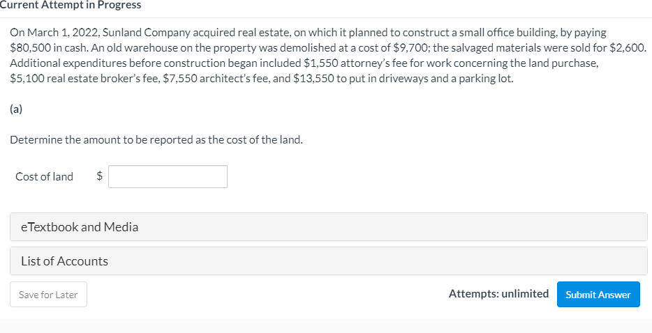 Current Attempt in Progress
On March 1, 2022, Sunland Company acquired real estate, on which it planned to construct a small office building, by paying
$80,500 in cash. An old warehouse on the property was demolished at a cost of $9,700; the salvaged materials were sold for $2,600.
Additional expenditures before construction began included $1,550 attorney's fee for work concerning the land purchase,
$5,100 real estate broker's fee, $7,550 architect's fee, and $13,550 to put in driveways and a parking lot.
(a)
Determine the amount to be reported as the cost of the land.
Cost of land
2$
e Textbook and Media
List of Accounts
Attempts: unlimited Submit Answer
Save for Later
