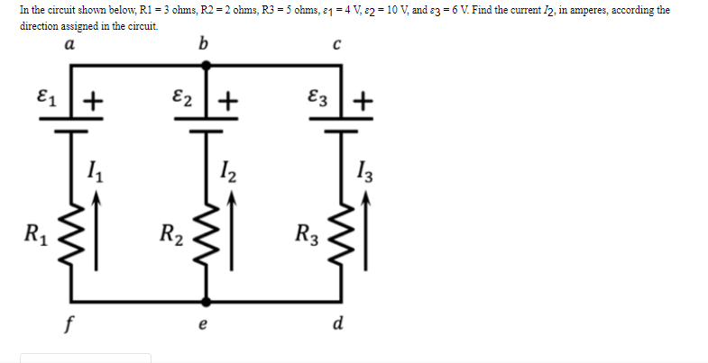 In the circuit shown below, R1 = 3 ohms, R2 = 2 ohms, R3 = 5 ohms, 21 = 4 V, 2 = 10 V₂ and 3 = 6 V. Find the current 12, in amperes, according the
direction assigned in the circuit.
a
b
C
E1 +
E2 +
E3 +
1₁
1₂
13
R₁
f
R₂
e
R3
d