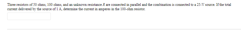 Three resistors of 50 ohms, 100 ohms, and an unknown resistance R are connected in parallel and the combination is connected to a 25-V source. If the total
current delivered by the source of 1 A, determine the current in amperes in the 100-ohm resistor.