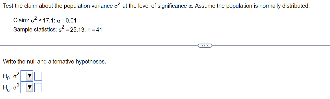 Test the claim about the population variance o² at the level of significance a. Assume the population is normally distributed.
Claim: o² ≤17.1; x = 0.01
Sample statistics: s² = 25.13, n = 41
Write the null and alternative hypotheses.
Ho:
H₂:0²