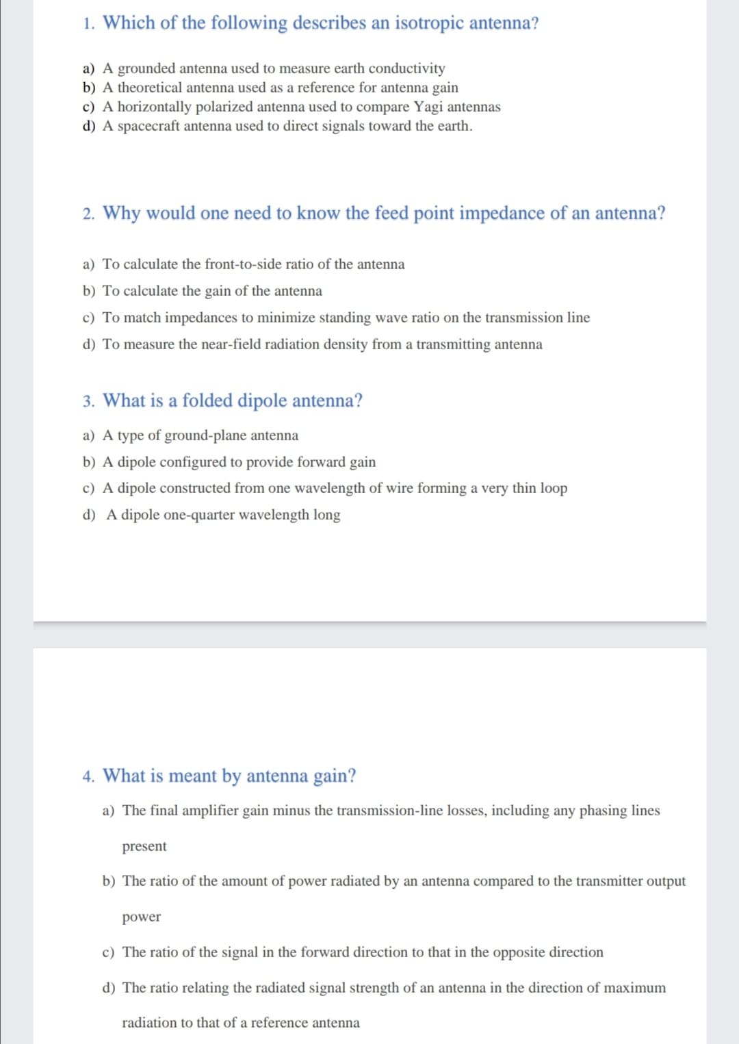 1. Which of the following describes an isotropic antenna?
a) A grounded antenna used to measure earth conductivity
b) A theoretical antenna used as a reference for antenna gain
c) A horizontally polarized antenna used to compare Yagi antennas
d) A spacecraft antenna used to direct signals toward the earth.
2. Why would one need to know the feed point impedance of an antenna?
a) To calculate the front-to-side ratio of the antenna
b) To calculate the gain of the antenna
c) To match impedances to minimize standing wave ratio on
rans
sion line
d) To measure the near-field radiation density from a transmitting antenna
3. What is a folded dipole antenna?
a) A type of ground-plane antenna
b) A dipole configured to provide forward gain
c) A dipole constructed from one wavelength of wire forming a very thin loop
d) A dipole one-quarter wavelength long
4. What is meant by antenna gain?
a) The final amplifier gain minus the transmission-line losses, including any phasing lines
present
b) The ratio of the amount of power radiated by an antenna compared to the transmitter output
power
c) The ratio of the signal in the forward direction to that in the opposite direction
d) The ratio relating the radiated signal strength of an antenna in the direction of maximum
radiation to that of a reference antenna
