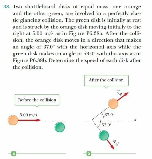 38. Two shuffleboard disks of equal mass, one orange
and the other green, are involved in a perfectly elas-
tic glancing collision. The green disk is initially at rest
and is struck by the orange disk moving initially to the
right at 5.00 m/s as in Figure P6.38a. After the colli-
sion, the orange disk moves in a direction that makes
an angle of 37.0° with the horizontal axis while the
green disk makes an angle of 53.0° with this axis as in
Figure P6.38b. Determine the speed of each disk after
the collision.
After the collision
Before the collision
5.00 m/s
37.0°
---X
53.0°
a.
