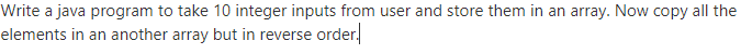 Write a java program to take 10 integer inputs from user and store them in an array. Now copy all the
elements in an another array but in reverse order.
