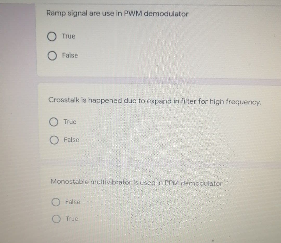 Ramp signal are use in PWM demodulator
O True
O False
Crosstalk is happened due to expand in filter for high frequency.
True
False
Monostable multivibrator is used in PPM demodulator
O False
O True
