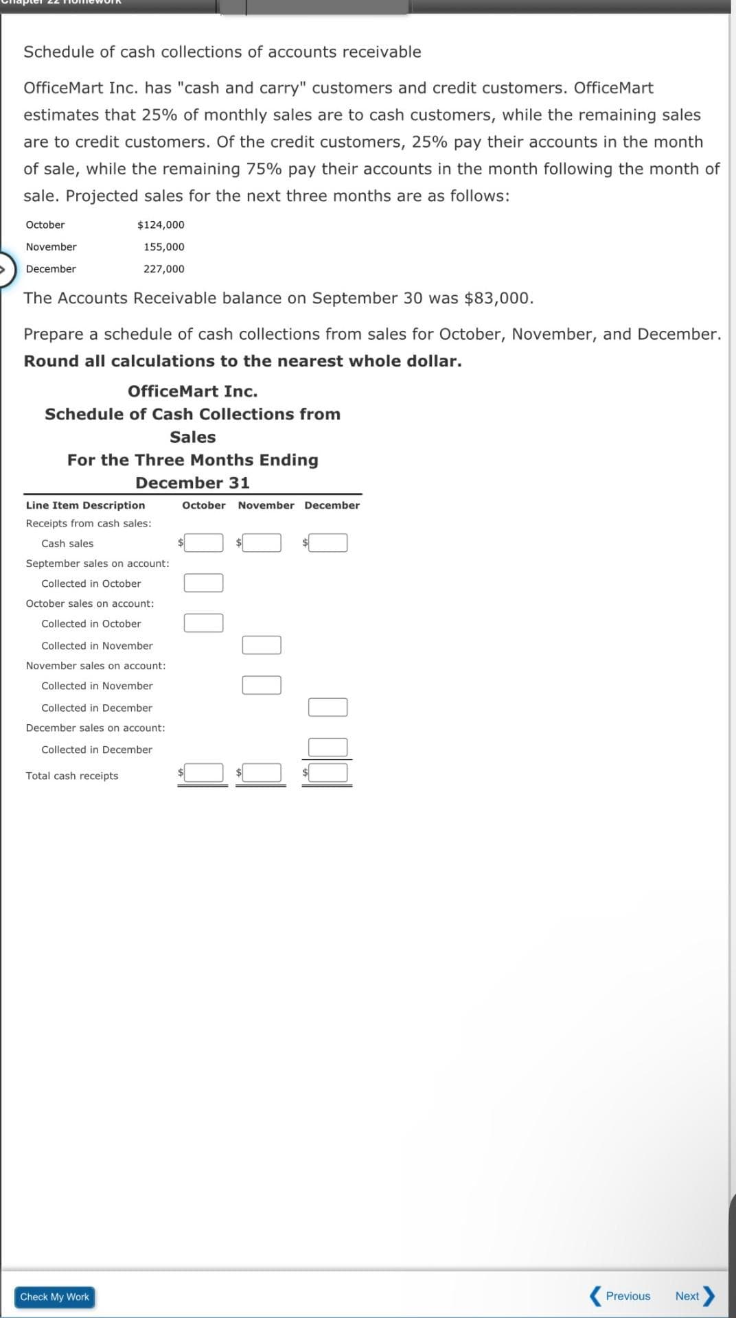 Schedule of cash collections of accounts receivable
OfficeMart Inc. has "cash and carry" customers and credit customers. OfficeMart
estimates that 25% of monthly sales are to cash customers, while the remaining sales
are to credit customers. Of the credit customers, 25% pay their accounts in the month
of sale, while the remaining 75% pay their accounts in the month following the month of
sale. Projected sales for the next three months are as follows:
October
November
December
The Accounts Receivable balance on September 30 was $83,000.
$124,000
155,000
227,000
Prepare a schedule of cash collections from sales for October, November, and December.
Round all calculations to the nearest whole dollar.
OfficeMart Inc.
Schedule of Cash Collections from
Sales
For the Three Months Ending
December 31
Line Item Description
Receipts from cash sales:
Cash sales
September sales on account:
Collected in October
October sales on account:
O Collected in October
Collected in November
November sales on account:
Collected in November
Collected in December
December sales on account:
Collected in December
Total cash receipts
Check My Work
October November December
10 00
Previous Next