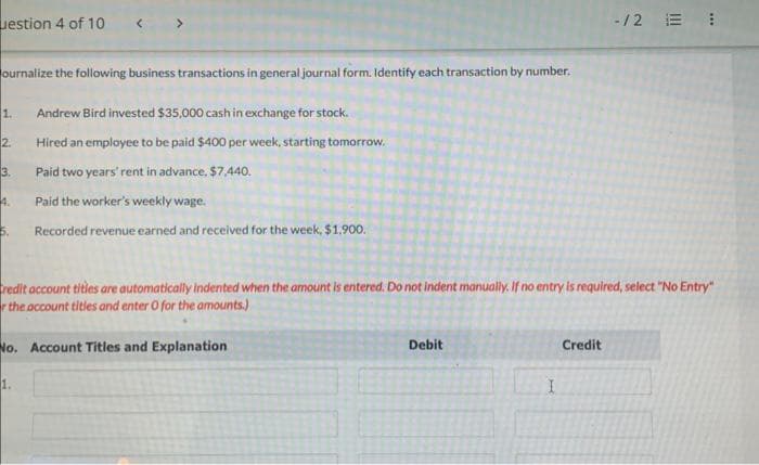 uestion 4 of 10
ournalize the following business transactions in general journal form. Identify each transaction by number.
Andrew Bird invested $35,000 cash in exchange for stock.
Hired an employee to be paid $400 per week, starting tomorrow.
Paid two years' rent in advance. $7,440.
Paid the worker's weekly wage.
Recorded revenue earned and received for the week, $1,900.
1.
2.
3.
4.
5.
Credit account titles are automatically indented when the amount is entered. Do not indent manually. If no entry is required, select "No Entry"
r the account titles and enter o for the amounts.)
No. Account Titles and Explanation
1.
Debit
I
-/2 E 1
Credit