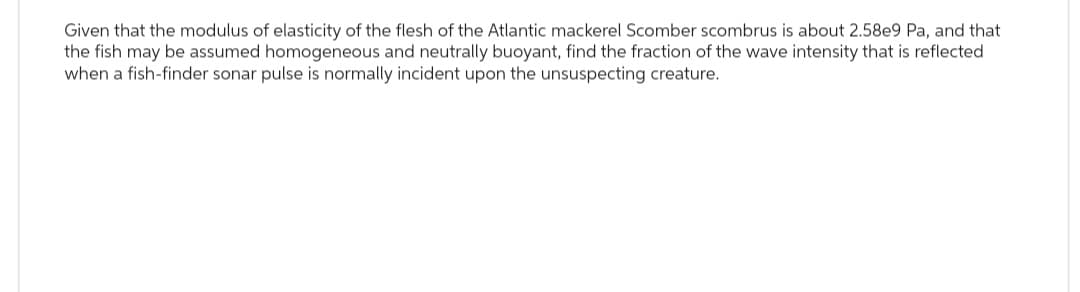 Given that the modulus of elasticity of the flesh of the Atlantic mackerel Scomber scombrus is about 2.58e9 Pa, and that
the fish may be assumed homogeneous and neutrally buoyant, find the fraction of the wave intensity that is reflected
when a fish-finder sonar pulse is normally incident upon the unsuspecting creature.