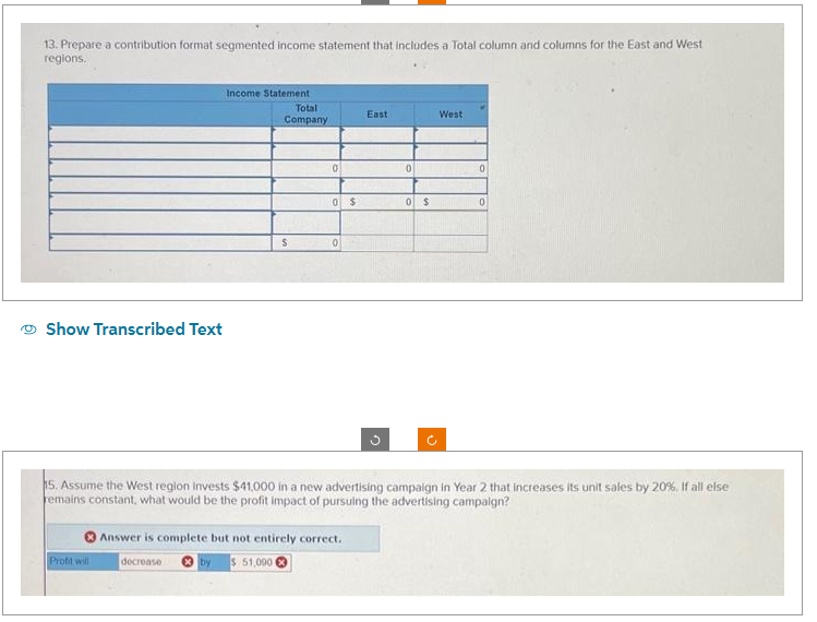 13. Prepare a contribution format segmented income statement that includes a Total column and columns for the East and West
regions.
Show Transcribed Text
Income Statement
Profit will
Total
Company
S
0
0 $
0
East
Answer is complete but not entirely correct.
decrease
by $ 51,000
3
0
0 $
o
West
0
15. Assume the West region invests $41,000 in a new advertising campaign in Year 2 that increases its unit sales by 20%, If all else
remains constant, what would be the profit impact of pursuing the advertising campaign?
0