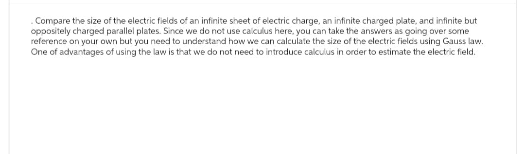 . Compare the size of the electric fields of an infinite sheet of electric charge, an infinite charged plate, and infinite but
oppositely charged parallel plates. Since we do not use calculus here, you can take the answers as going over some
reference on your own but you need to understand how we can calculate the size of the electric fields using Gauss law.
One of advantages of using the law is that we do not need to introduce calculus in order to estimate the electric field.