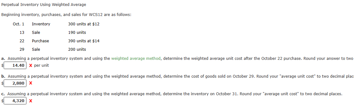 Perpetual Inventory Using Weighted Average
Beginning inventory, purchases, and sales for WCS12 are as follows:
300 units at $12
190 units
Oct. 1
13
22
29
Inventory
Sale
Purchase
Sale
390 units at $14
200 units
a. Assuming a perpetual inventory system and using the weighted average method, determine the weighted average unit cost after the October 22 purchase. Round your answer to two
14.40 X per unit
b. Assuming a perpetual inventory system and using the weighted average method, determine the cost of goods sold on October 29. Round your "average unit cost" to two decimal plac
2,880 X
c. Assuming a perpetual inventory system and using the weighted average method, determine the inventory on October 31. Round your "average unit cost" to two decimal places.
4,320 X