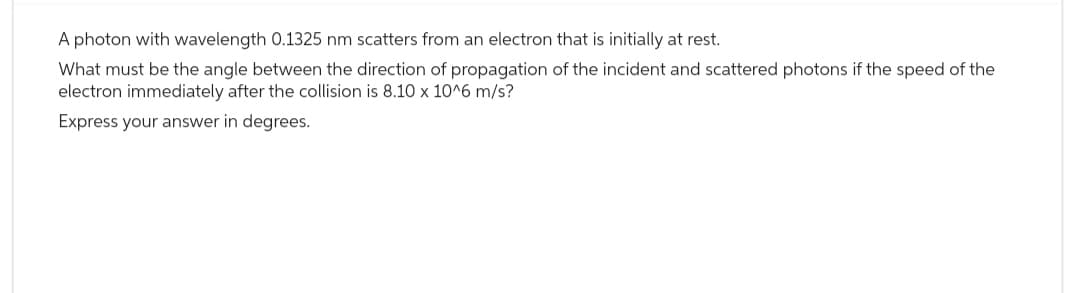 A photon with wavelength 0.1325 nm scatters from an electron that is initially at rest.
What must be the angle between the direction of propagation of the incident and scattered photons if the speed of the
electron immediately after the collision is 8.10 x 10^6 m/s?
Express your answer in degrees.