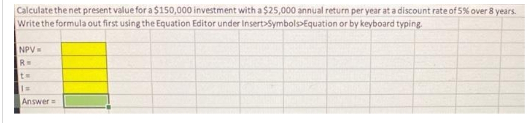 Calculate the net present value for a $150,000 investment with a $25,000 annual return per year at a discount rate of 5% over 8 years.
Write the formula out first using the Equation Editor under Insert Symbols>Equation or by keyboard typing.
NPV =
R=
t=
1=
Answer=