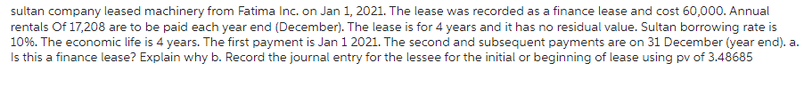 sultan company leased machinery from Fatima Inc. on Jan 1, 2021. The lease was recorded as a finance lease and cost 60,000. Annual
rentals Of 17,208 are to be paid each year end (December). The lease is for 4 years and it has no residual value. Sultan borrowing rate is
10%. The economic life is 4 years. The first payment is Jan 1 2021. The second and subsequent payments are on 31 December (year end). a.
Is this a finance lease? Explain why b. Record the journal entry for the lessee for the initial or beginning of lease using pv of 3.48685