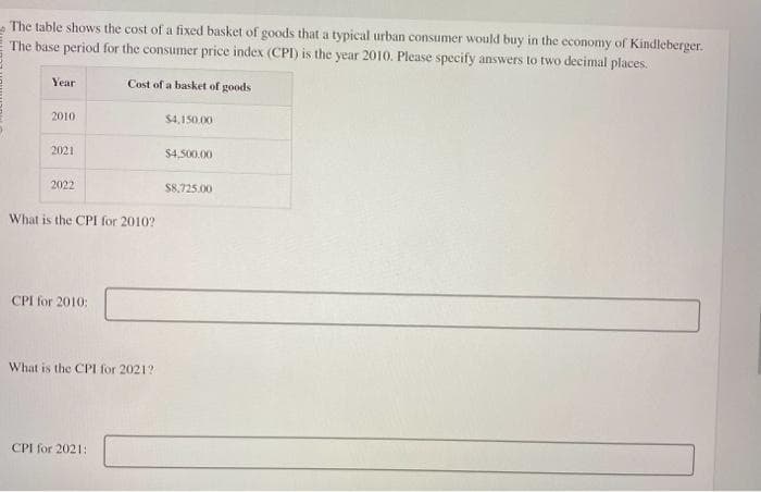 The table shows the cost of a fixed basket of goods that a typical urban consumer would buy in the economy of Kindleberger.
The base period for the consumer price index (CPI) is the year 2010. Please specify answers to two decimal places.
Cost of a basket of goods
Year
2010
2021
2022
What is the CPI for 2010?
CPI for 2010:
What is the CPI for 2021?
CPI for 2021:
$4,150.00
$4,500.00
$8,725.00