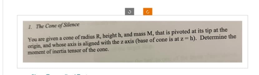 C
1. The Cone of Silence
You are given a cone of radius R, height h, and mass M, that is pivoted at its tip at the
origin, and whose axis is aligned with the z axis (base of cone is at z = h). Determine the
moment of inertia tensor of the cone.