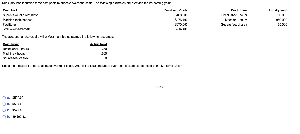 Nile Corp. has identified three cost pools to allocate overhead costs. The following estimates are provided for the coming year.
Cost Pool
Supervision of direct labor
Machine maintenance
Facility rent
Total overhead costs
Overhead Costs
$468,000
$176,400
$270,000
$914,400
The accounting records show the Mossman Job consumed the following resources:
Cost driver
Actual level
Direct labor-hours
230
Machine - hours
1,600
50
Square feet of area
Using the three cost pools to allocate overhead costs, what is the total amount of overhead costs to be allocated to the Mossman Job?
OA. $507.00
OB. $526.00
OC. $521.00
OD. $9,297.22
Cost driver
Direct labor-hours
Machine - hours
Square feet of area
Activity level
780,000
980,000
135,000