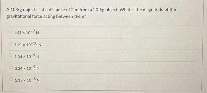 A 10-kg object is at a distance of 2 m from a 20-kg object. What is the magnitude of the
gravitational force acting between them?
1.41 x 10-7 N
7.91 × 10-10 N
1.34 × 10-9 N
3.34 × 10-9 N
5.33 × 10-8 N