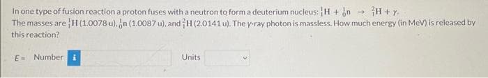 In one type of fusion reaction a proton fuses with a neutron to form a deuterium nucleus: H + n - H+Y.
The masses are ¦H (1.0078 u), n (1.0087 u), and H (2.0141 u). The y-ray photon is massless. How much energy (in MeV) is released by
this reaction?
E Number i
Units