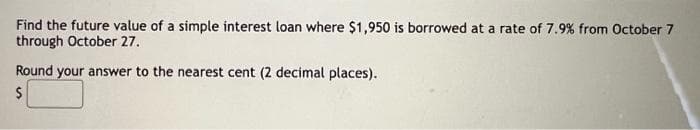 Find the future value of a simple interest loan where $1,950 is borrowed at a rate of 7.9% from October 7
through October 27.
Round your answer to the nearest cent (2 decimal places).
$