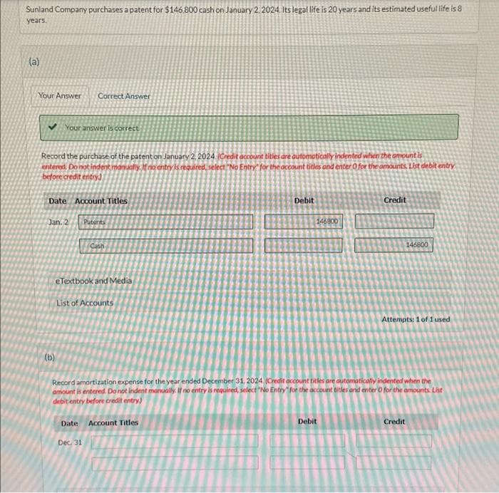 Sunland Company purchases a patent for $146.800 cash on January 2, 2024. Its legal life is 20 years and its estimated useful life is 8
years.
(a)
Your Answer Correct Answer
✓ Your answer is correct.
Record the purchase of the patent on January 2, 2024. (Credit account titles are automatically indented when the amount is
entered. Do not indent manually. If no entry is required, select "No Entry for the account titles and enter O for the amounts List debit entry
before credit entry)
Date Account Titles
Jan. 2 Patents
(b)
Cash
e Textbook and Media
11
List of Accounts
Date Account Titles
Dec. 31
Debit
146800
Credit
Record amortization expense for the year ended December 31, 2024 (Credit account titles are automatically indented when the
amount is entered. Do not indent manually. If no entry is required, select "No Entry for the account titles and enter O for the amounts. List
debit entry before credit entry)
Debit
146800
Attempts: 1 of 1 used
Credit