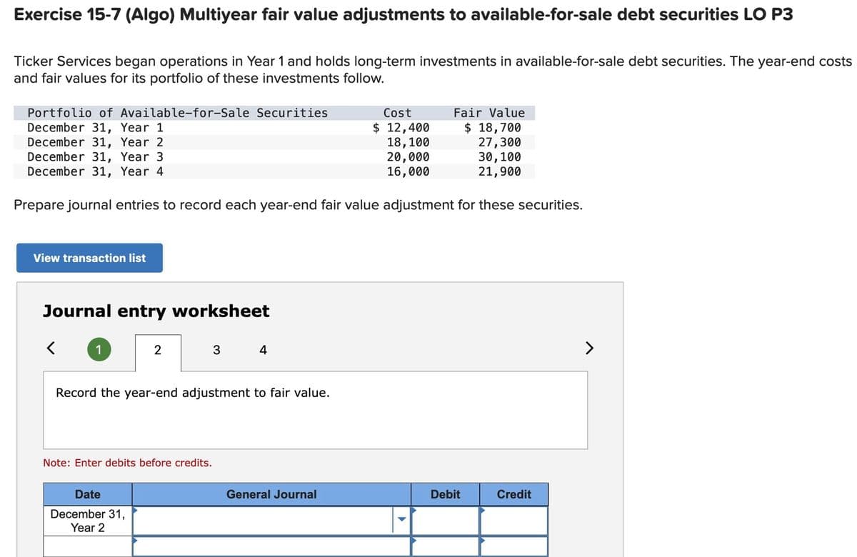 Exercise 15-7 (Algo) Multiyear fair value adjustments to available-for-sale debt securities LO P3
Ticker Services began operations in Year 1 and holds long-term investments in available-for-sale debt securities. The year-end costs
and fair values for its portfolio of these investments follow.
Portfolio of Available-for-Sale Securities
December 31, Year 1
December 31, Year 2
December 31, Year 3
December 31, Year 4
Fair Value
$ 18,700
27,300
30, 100
21,900
Prepare journal entries to record each year-end fair value adjustment for these securities.
View transaction list
Journal entry worksheet
Note: Enter debits before credits.
♡
Record the year-end adjustment to fair value.
Date
December 31,
Year 2
4
Cost
$ 12,400
18,100
20,000
16,000
General Journal
Debit
Credit
>