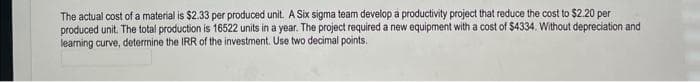 The actual cost of a material is $2.33 per produced unit. A Six sigma team develop a productivity project that reduce the cost to $2.20 per
produced unit. The total production is 16522 units in a year. The project required a new equipment with a cost of $4334. Without depreciation and
learning curve, determine the IRR of the investment. Use two decimal points.