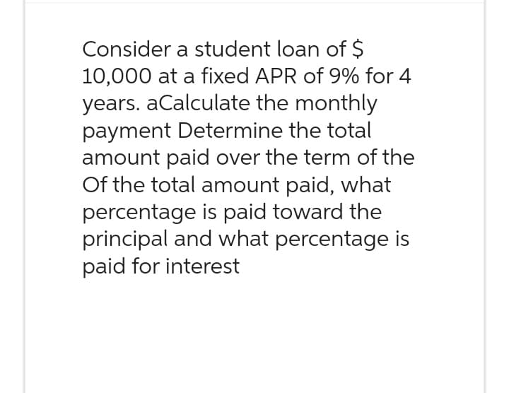 Consider a student loan of $
10,000 at a fixed APR of 9% for 4
years. aCalculate the monthly
payment Determine the total
amount paid over the term of the
Of the total amount paid, what
percentage is paid toward the
principal and what percentage is
paid for interest