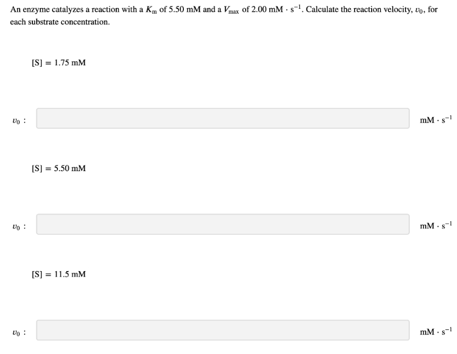 An enzyme catalyzes a reaction with a Km of 5.50 mM and a Vmax of 2.00 mM s-¹. Calculate the reaction velocity, vo, for
each substrate concentration.
Vo
Vo:
Vo:
[S] = 1.75 mM
[S] = 5.50 mM
[S] = 11.5 mM
mm. s-1
mm. s-1
mm. s-1