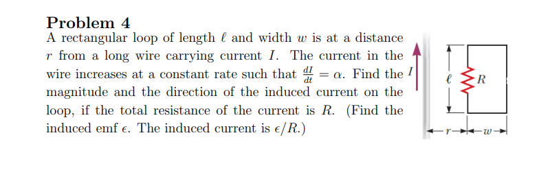 Problem 4
A rectangular loop of length and width w is at a distance
r from a long wire carrying current I. The current in the
wire increases at a constant rate such that = a. Find the I
magnitude and the direction of the induced current on the
loop, if the total resistance of the current is R. (Find the
induced emf e. The induced current is €/R.)
R