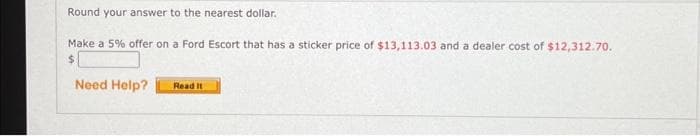 Round your answer to the nearest dollar.
Make a 5% offer on a Ford Escort that has a sticker price of $13,113.03 and a dealer cost of $12,312.70.
$
Need Help?
Read It