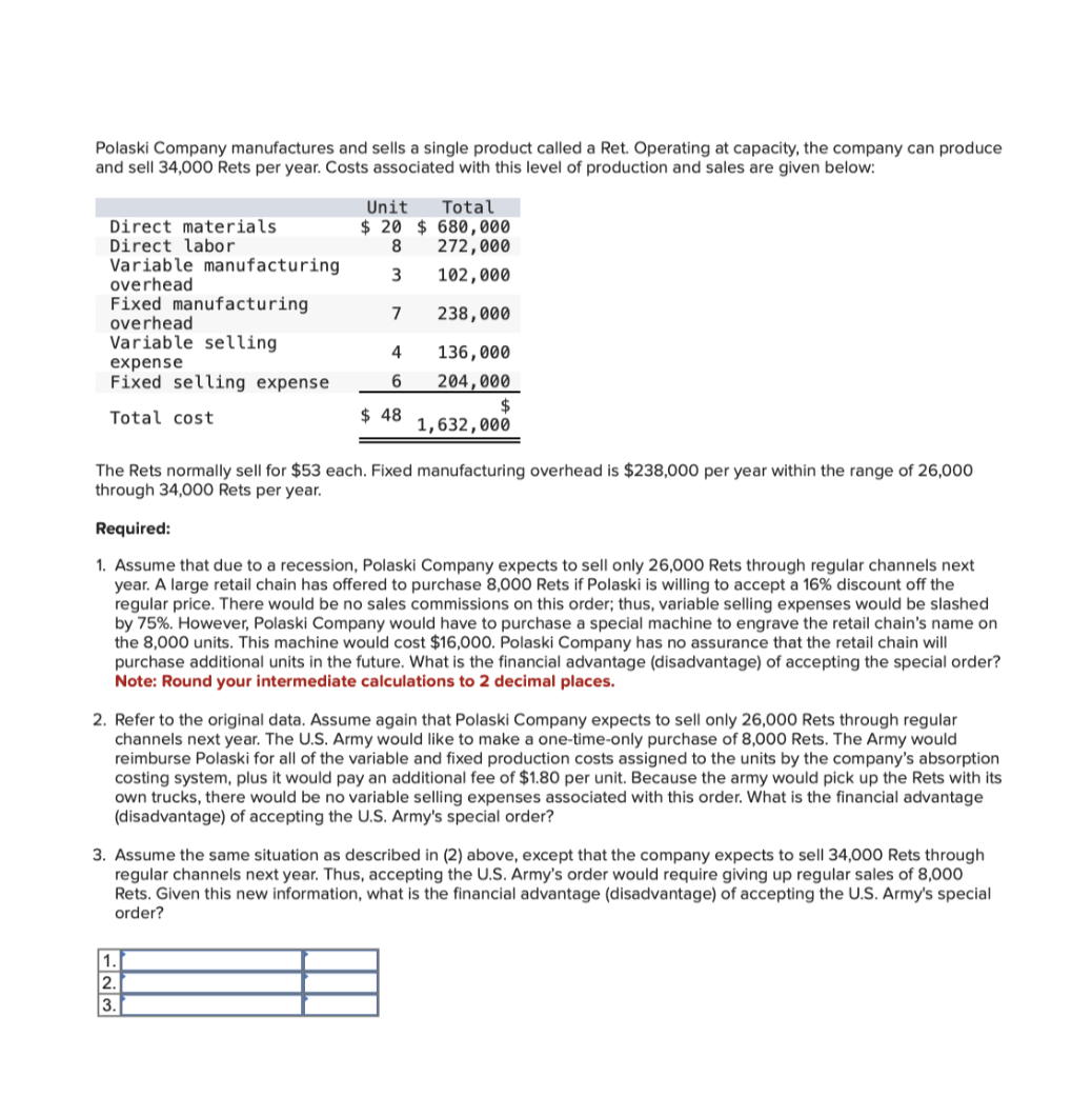 Polaski Company manufactures and sells a single product called a Ret. Operating at capacity, the company can produce
and sell 34,000 Rets per year. Costs associated with this level of production and sales are given below:
Total
Unit
$ 20 $ 680,000
8
272,000
3
102,000
7
238,000
4
136,000
6
204,000
$
$48
1,632,000
The Rets normally sell for $53 each. Fixed manufacturing overhead is $238,000 per year within the range of 26,000
through 34,000 Rets per year.
Required:
1. Assume that due to a recession, Polaski Company expects to sell only 26,000 Rets through regular channels next
year. A large retail chain has offered to purchase 8,000 Rets if Polaski is willing to accept a 16% discount off the
regular price. There would be no sales commissions on this order; thus, variable selling expenses would be slashed
by 75%. However, Polaski Company would have to purchase a special machine to engrave the retail chain's name on
the 8,000 units. This machine would cost $16,000. Polaski Company has no assurance that the retail chain will
purchase additional units in the future. What is the financial advantage (disadvantage) of accepting the special order?
Note: Round your intermediate calculations to 2 decimal places.
Direct materials.
Direct labor
Variable manufacturing
overhead
Fixed manufacturing
overhead
Variable selling
expense
Fixed selling expense
Total cost
2. Refer to the original data. Assume again that Polaski Company expects to sell only 26,000 Rets through regular
channels next year. The U.S. Army would like to make a one-time-only purchase of 8,000 Rets. The Army would
reimburse Polaski for all of the variable and fixed production costs assigned to the units by the company's absorption
costing system, plus it would pay an additional fee of $1.80 per unit. Because the army would pick up the Rets with its
own trucks, there would be no variable selling expenses associated with this order. What is the financial advantage
(disadvantage) of accepting the U.S. Army's special order?
3. Assume the same situation as described in (2) above, except that the company expects to sell 34,000 Rets through
regular channels next year. Thus, accepting the U.S. Army's order would require giving up regular sales of 8,000
Rets. Given this new information, what is the financial advantage (disadvantage) of accepting the U.S. Army's special
order?
1.
2.
3.