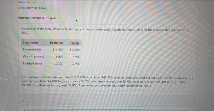 View Policies
Show Attempt History
Current Attempt in Progress
An analysis of the accounts of Sunland Company reveals the following manufacturing cost data for the month ended September 30,
2020.
Inventories
Raw materials
Work in process
Finished goods
Beginning Ending
$11,900 $12.200
4,900
12.900
(a)
6,800
10,100
Costs incurred: raw materials purchases $57,400, direct labor $48,300, manufacturing overhead $25,800. The specific overhead costs
were: indirect labor $6,200, factory insurance $5,200, machinery depreciation $5,900, machinery repairs $2,900, factory utilities
$3,800, miscellaneous factory costs $1,800. Assume that all raw materials used were direct materials.