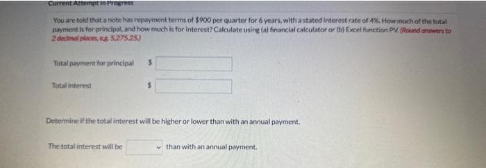 Current Attempt in Progress
You are told that a note has repayment terms of $900 per quarter for 6 years, with a stated interest rate of 4%. How much of the total
payment is for principal, and how much is for interest? Calculate using (a) financial calculator or (b) Excel function PV. (Round answers to
2 decimal places, eg 5,275.25)
Total payment for principal
Total interest
Determine if the total interest will be higher or lower than with an annual payment.
The total interest will be
than with an annual payment.