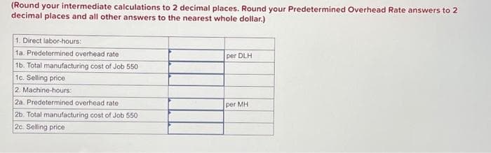 (Round your intermediate calculations to 2 decimal places. Round your Predetermined Overhead Rate answers to 2
decimal places and all other answers to the nearest whole dollar.)
1. Direct labor-hours:
1a. Predetermined overhead rate
1b. Total manufacturing cost of Job 550
1c. Selling price
2. Machine-hours:
2a. Predetermined overhead rate
2b. Total manufacturing cost of Job 550
2c. Selling price
per DLH
per MH