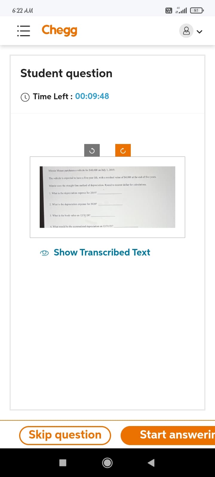 6:22 AM
:= Chegg
Student question
Time Left: 00:09:48
Minnie Mouse purchases a vehicle for $40,000 on July 1, 2019
The vehicle is expected to have a five-year life, with a residual value of $4,000 at the end of five years.
Minnie uses the straight-line method of depreciation. Round to nearest dollar for calculations.
1. What is the depreciation expense for 2019?
2. What is the depreciation expense for 2020?
3. What is the book value on 12/31/20?
4. What would be the accumulated depreciation on 12/31/217
C
Show Transcribed Text
Skip question
LTE
81 اس
8
Start answerir