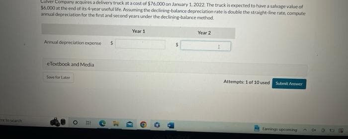 re to search
Culver Company acquires a delivery truck at a cost of $76,000 on January 1, 2022. The truck is expected to have a salvage value of
$6,000 at the end of its 4-year useful life. Assuming the declining-balance depreciation rate is double the straight-line rate, compute
annual depreciation for the first and second years under the declining-balance method.
Annual depreciation expense
eTextbook and Media
Save for Later
O
11
E
$
C
Year 1
(
O
O
1
Year 2
I
Attempts: 1 of 10 used
Submit Answer
Earnings upcoming