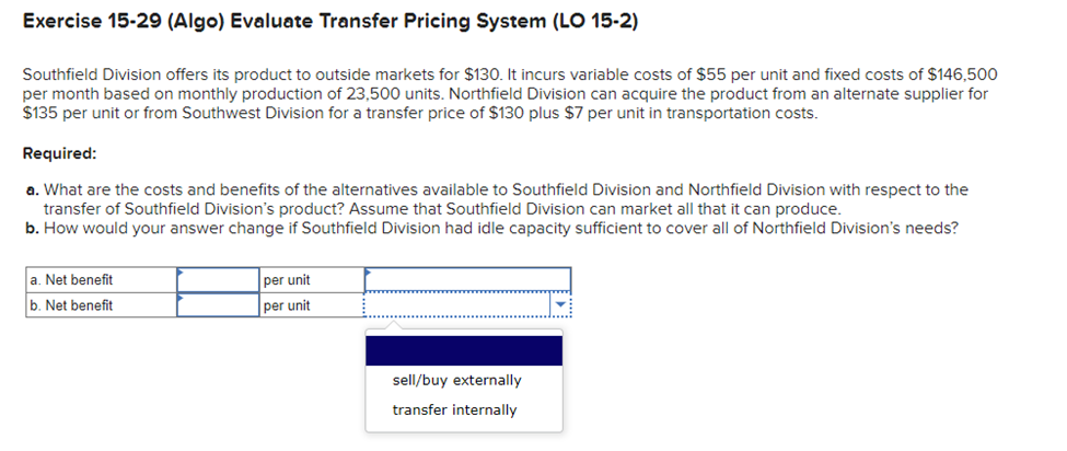Exercise 15-29 (Algo) Evaluate Transfer Pricing System (LO 15-2)
Southfield Division offers its product to outside markets for $130. It incurs variable costs of $55 per unit and fixed costs of $146,500
per month based on monthly production of 23,500 units. Northfield Division can acquire the product from an alternate supplier for
$135 per unit or from Southwest Division for a transfer price of $130 plus $7 per unit in transportation costs.
Required:
a. What are the costs and benefits of the alternatives available to Southfield Division and Northfield Division with respect to the
transfer of Southfield Division's product? Assume that Southfield Division can market all that it can produce.
b. How would your answer change if Southfield Division had idle capacity sufficient to cover all of Northfield Division's needs?
a. Net benefit
b. Net benefit
per unit
per unit
sell/buy externally
transfer internally