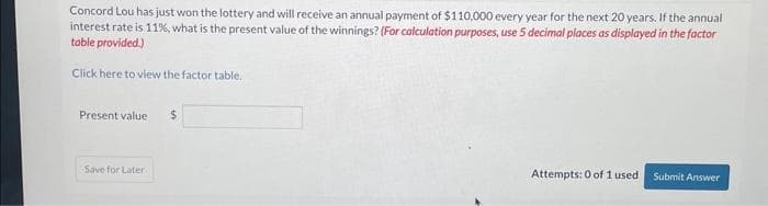 Concord Lou has just won the lottery and will receive an annual payment of $110,000 every year for the next 20 years. If the annual
interest rate is 11%, what is the present value of the winnings? (For calculation purposes, use 5 decimal places as displayed in the factor
table provided.)
Click here to view the factor table.
Present value $
Save for Later
Attempts: 0 of 1 used
Submit Answer