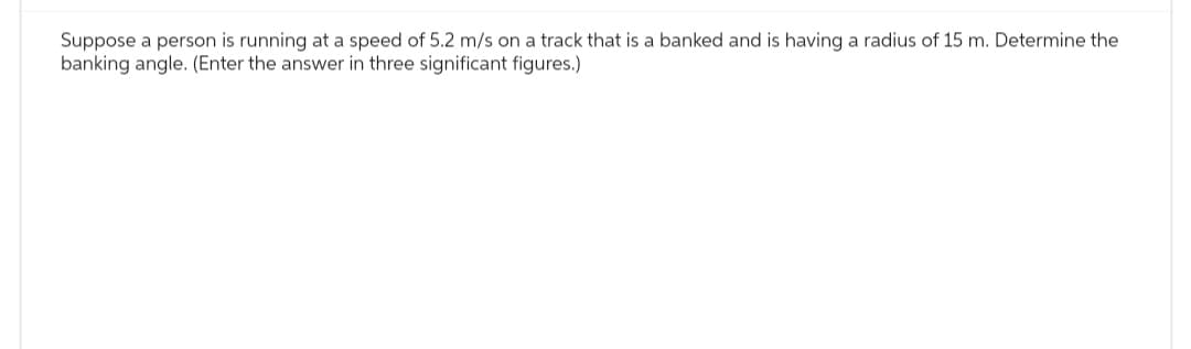 Suppose a person is running at a speed of 5.2 m/s on a track that is a banked and is having a radius of 15 m. Determine the
banking angle. (Enter the answer in three significant figures.)