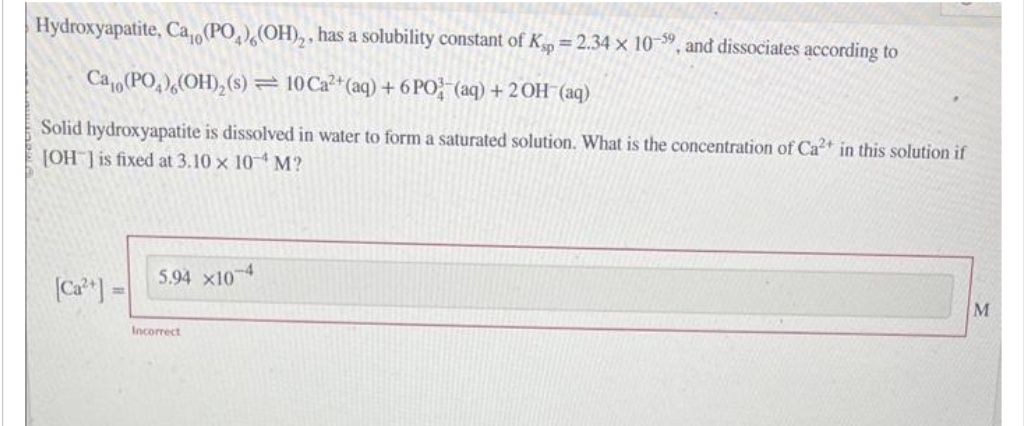 Hydroxyapatite, Ca,(PO)(OH)₂, has a solubility constant of Ksp = 2.34 x 10-59, and dissociates according to
Cao (PO)(OH)₂ (s) = 10 Ca²+ (aq) + 6 PO (aq) + 2OH(aq)
Solid hydroxyapatite is dissolved in water to form a saturated solution. What is the concentration of Ca2+ in this solution if
[OH-] is fixed at 3.10 x 10 M?
[Ca²+] =
5.94 X10-4
Incorrect
M