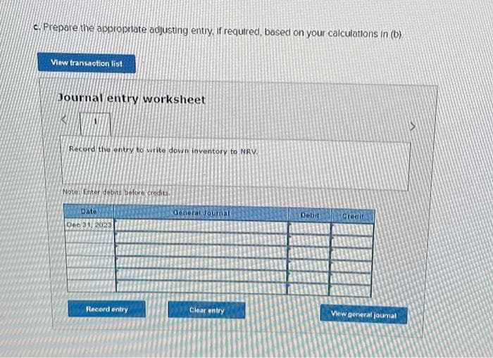 c. Prepare the appropriate adjusting entry, if required, based on your calculations in (b).
View transaction list
Journal entry worksheet
Record the entry to write down inventory to NRV.
Note: Enter debits before credits.
Date
Dec 31, 2023
Record entry
General Journali
Clear entry
Debit
Credit
View general journal