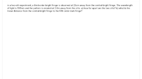 in a two-sit experiment, a third-order bright fringe is observed at 25cm away from the central bright fringe. The wavelength
of light is 595mm and the pattern is created at 2.0m away from the slits. a) how far apart are the two alits? b) what is the
linear distance from the central bright fringe to the fifth order dark fringe?